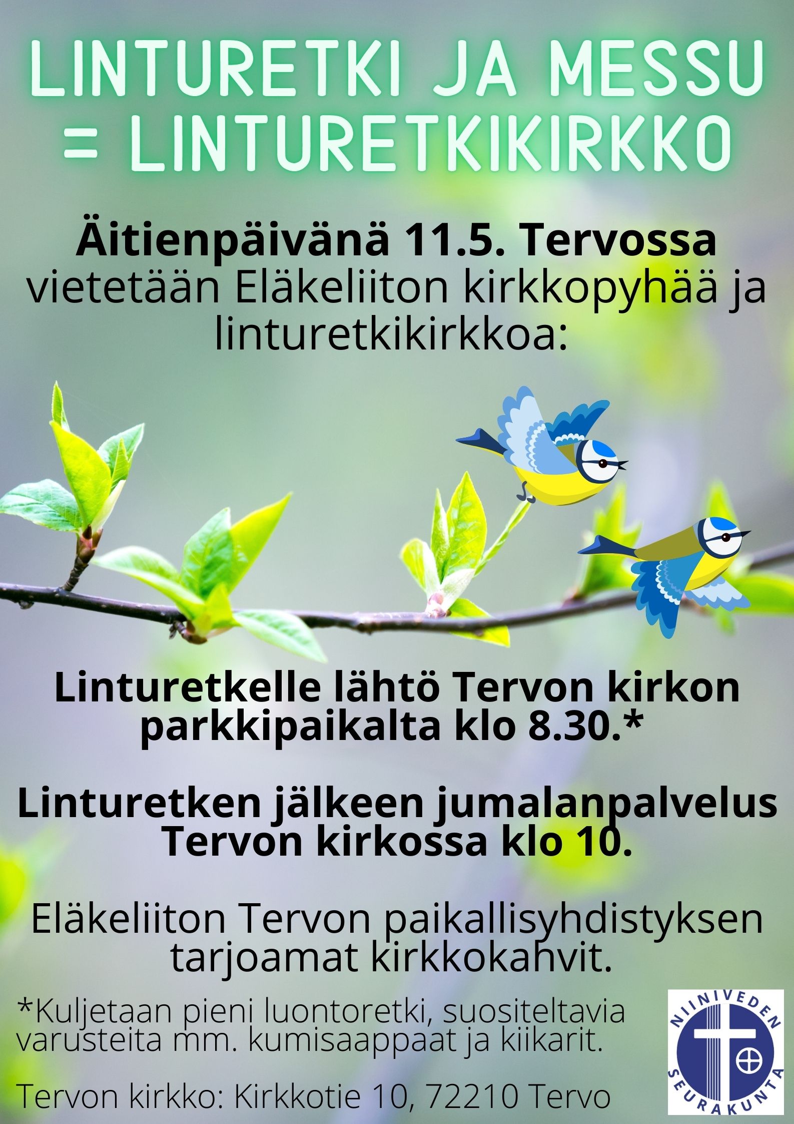 Äitienpäivän linturetkikirkko Lähdemme klo 8.30 Tervon kirkon parkkipaikalta lyhyelle linturetkelle. Linturetki + messu = linturetkikirkko! Linturetkelle varusteiksi suositellaan kumisaappaita, kiikareita ja säänmukaista varustusta. Linturetkeltä saavumme kirkolle noin klo 9.45, jonka jälkeen vietämme Tervon kirkossa klo 10 alkavaa messua. Tämä pyhä on Tervon eläkeliiton kirkkopyhä. Messun jälkeen kirkossa Tervon eläkeliiton tarjoamat kirkkokahvit. Olet lämpimästi tervetullut! Tervon kirkko: Kirkkotie 10, 72210 Tervo.