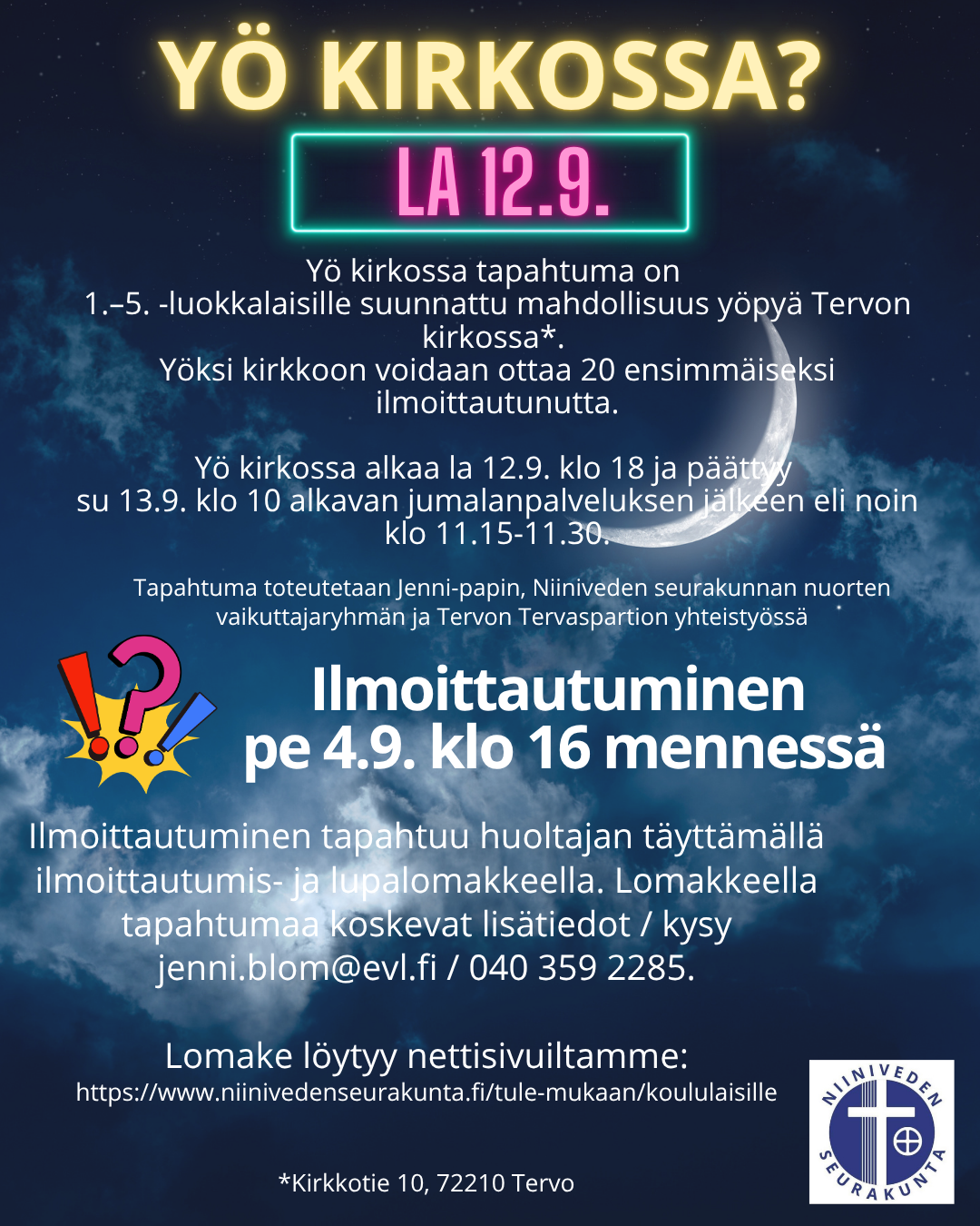 Yö kirkossa -tapahtuma & ilmoittautuminen  Yö kirkossa -tapahtuma on 1.–5. -luokkalaisille suunnattu mahdollisuus yöpyä Tervon kirkossa (Kirkkotie 10, 72210 Tervo)  Yöksi kirkkoon voidaan ottaa 20 ensimmäiseksi ilmoittautunutta.  Yö kirkossa alkaa la 12.9. klo 18 ja päättyy su 13.9. klo 10 alkavan jumalanpalveluksen jälkeen eli noin klo 11.15-11.30. Tapahtuman toteuttavat yhteistyössä Niiniveden seurakunnan kasvatuksen pappi Jenni, Niiniveden seurakunnan Nuorten vaikuttajaryhmä ja Tervon Tervaspartio.  Ilmoittautuminen tapahtuu ilmoittautumis- ja lupalomakkeella (Forms-lomake), jonka täyttää tapahtumaan ilmoitettavan huoltaja.   ILMOITTAUTUMINEN PÄÄTTYY perjantaina 4.9. klo 16.00. Ilmoittautumisen päättymisen jälkeen ilmoittaja saa ilmoitettuun sähköpostiin vahvistusviestin / tiedon siitä, että mahtuiko ilmoitettu yöpyjä mukaan.  Ilmoittautumislomakkeelle pääset oheisesta linkistä: tästä pääset lomakkeelle.     Kysyttävää nyt tai myöhemmin? / tapahtuman aikana Mahdollisiin kysymyksiin tähän tapahtumaan liittyen vastaa Jenni-pappi, joka on myös tämän tapahtuman turvallisuusvastaava: Jenni Blom, jenni.blom@evl.fi, 040 359 2285